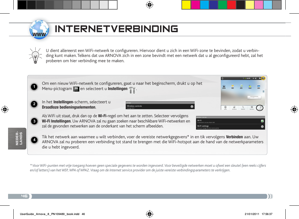 461234wwwnEDEr-lanDsiNtERNEtvERBiNDiNg * Voor WiFi-punten met vrije toegang hoeven geen speciale gegevens te worden ingevoerd. Voor beveiligde netwerken moet u ofwel een sleutel (een reeks cijfers en/of letters) van het WEP, WPA of WPA2. Vraag om de Internet service provider om de juiste vereiste verbindingsparameters te verkrijgen.U dient allereerst een WiFi-netwerk te configureren. Hiervoor dient u zich in een WiFi-zone te bevinden, zodat u verbin-ding kunt maken. Telkens dat uw ARNOVA zich in een zone bevindt met een netwerk dat u al geconfigureerd hebt, zal het proberen om hier verbinding mee te maken.Om een nieuw WiFi-netwerk te configureren, gaat u naar het beginscherm, drukt u op het Menu-pictogram   en selecteert u Instellingen  .  In het Instellingen-scherm, selecteert u  Draadloze bedieningselementen.Als WiFi uit staat, druk dan op de Wi-Fi-regel om het aan te zetten. Selecteer vervolgens Wi-Fi Instellingen. Uw ARNOVA zal nu gaan zoeken naar beschikbare WiFi-netwerken en zal de gevonden netwerken aan de onderkant van het scherm afbeelden.Tik het netwerk aan waarmee u wilt verbinden, voer de vereiste netwerkgegevens* in en tik vervolgens Verbinden aan. Uw ARNOVA zal nu proberen een verbinding tot stand te brengen met die WiFi-hotspot aan de hand van de netwerkparameters die u hebt ingevoerd.UserGuide_Arnova_8_PN109489_book.indd   46 21/01/2011   17:56:37