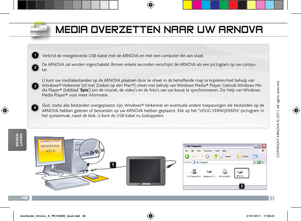 482341132nEDEr-lanDsmEDia ovERzEttEN NaaR uw aRNovaComputer ingesCha-keldVerbind de meegeleverde USB-kabel met de ARNOVA en met een computer die aan staat.De ARNOVA zal worden ingeschakeld. Binnen enkele seconden verschijnt de ARNOVA als een pictogram op uw compu--ter.U kunt uw mediabestanden op de ARNOVA plaatsen door ze ofwel in de betreffende map te kopiëren/met behulp van Windows® Verkenner (of met Zoeken op een Mac®) ofwel met behulp van Windows Media® Player. Gebruik Windows Me-dia Player® (tabblad &apos;Sync&apos;) om de muziek, de video&apos;s en de foto&apos;s van uw keuze te synchroniseren. Zie Help van Windows Media Player® voor meer informatie.Sluit, zodra alle bestanden overgeplaatst zijn, Windows® Verkenner en eventuele andere toepassingen die bestanden op de ARNOVA hebben gelezen of bestanden op uw ARNOVA hebben geplaatst. Klik op het ‘VEILIG VERWIJDEREN’-pictogram in het systeemvak, naast de klok. U kunt de USB-kabel nu loskoppelen.COPYRIGHT ARNOVA © 2011. All rights reserved.UserGuide_Arnova_8_PN109489_book.indd   48 21/01/2011   17:56:43