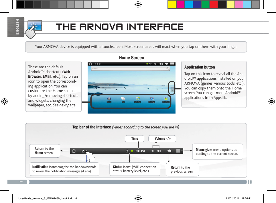 4▼▼▼▼▼▼EnglishtHE aRNova iNtERfacETop bar of the Interface (varies according to the screen you are in)Return to the Home screenReturn to the previous screenMenu: gives menu options ac-cording to the current screen.Your ARNOVA device is equipped with a touchscreen. Most screen areas will react when you tap on them with your finger.Status icons: (WiFi connection status, battery level, etc.)Notification icons: drag the top bar downwards to reveal the notification messages (if any).These are the default Android™ shortcuts (Web Browser, EMail, etc.). Tap on an icon to open the correspond-ing application. You can customize the Home screen by adding/removing shortcuts and widgets, changing the wallpaper, etc. See next page.Home ScreenApplication buttonTap on this icon to reveal all the An-droid™ applications installed on your ARNOVA (games, various tools, etc.). You can copy them onto the Home screen. You can get more Android™ applications from AppsLib. Time Volume -/+UserGuide_Arnova_8_PN109489_book.indd   4 21/01/2011   17:54:41