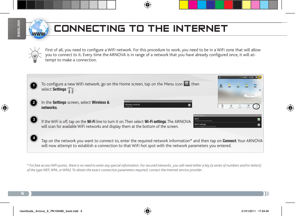 61234wwwEnglishcoNNEctiNg to tHE iNtERNEtFirst of all, you need to configure a WiFi network. For this procedure to work, you need to be in a WiFi zone that will allow you to connect to it. Every time the ARNOVA is in range of a network that you have already configured once, it will at--tempt to make a connection.* For free access WiFi points, there is no need to enter any special information. For secured networks, you will need either a key (a series of numbers and/or letters) of the type WEP, WPA, or WPA2.To obtain the exact connection parameters required, contact the Internet service provider .To configure a new WiFi network, go on the Home screen, tap on the Menu icon  , then select Settings  .  In the Settings screen, select Wireless &amp;  networks.If the WiFi is off, tap on the Wi-Fi line to turn it on. Then select Wi-Fi settings. The ARNOVA will scan for available WiFi networks and display them at the bottom of the screen. Tap on the network you want to connect to, enter the required network information* and then tap on Connect. Your ARNOVA will now attempt to establish a connection to that WiFi hot spot with the network parameters you entered.UserGuide_Arnova_8_PN109489_book.indd   6 21/01/2011   17:54:46