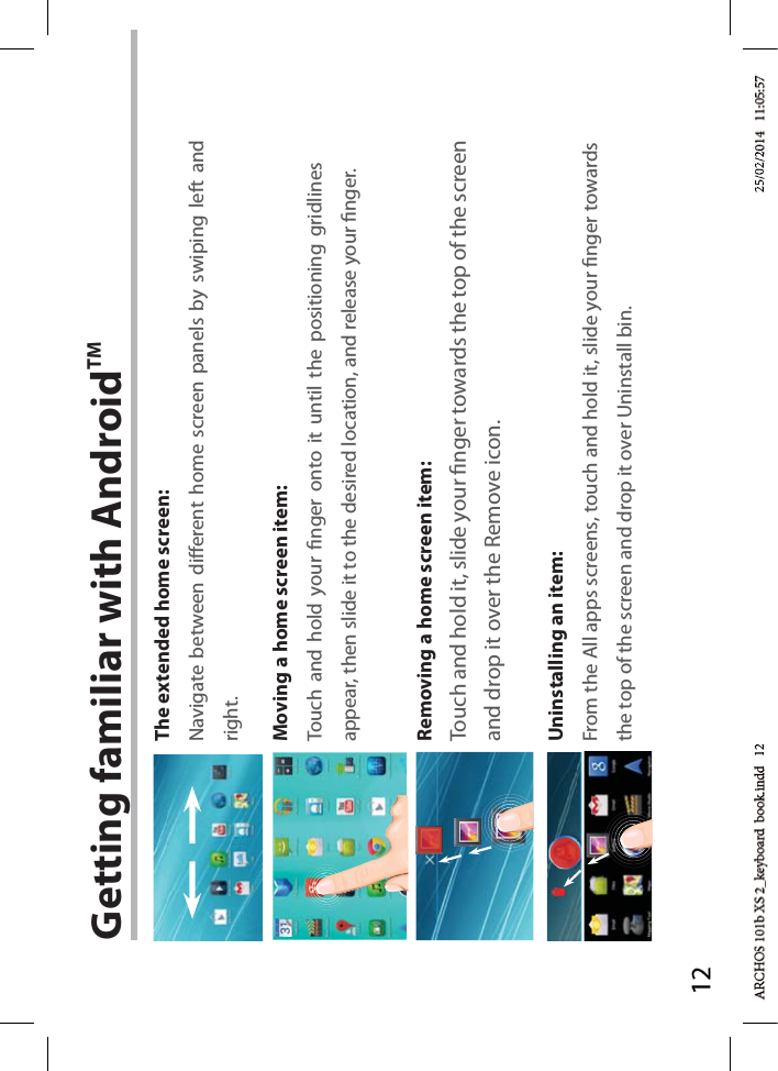 12Getting familiar with AndroidTMThe extended home screen:Navigate between dierent home screen panels by swiping left and right.Moving a home screen item:Touch and hold your nger onto it until the positioning gridlines appear, then slide it to the desired location, and release your nger.Removing a home screen item:Touch and hold it, slide your nger towards the top of the screen and drop it over the Remove icon.Uninstalling an item:From the All apps screens, touch and hold it, slide your nger towards the top of the screen and drop it over Uninstall bin.d   12d 1225/02/225/02/2