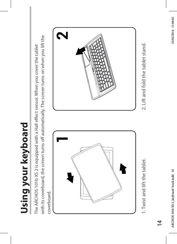 141 2Using your keyboard1. Twist and lift the tablet. 2. Lift and fold the tablet stand.The ARCHOS 101b XS 2 is equipped with a Hall eect sensor. When you cover the tablet with its coverboard, the screen turns o automatically. The screen turns on when you lift the coverboard.ARCHOS 101b XS 2_keyboard  book.indd   14 25/02/2014   11:06:02