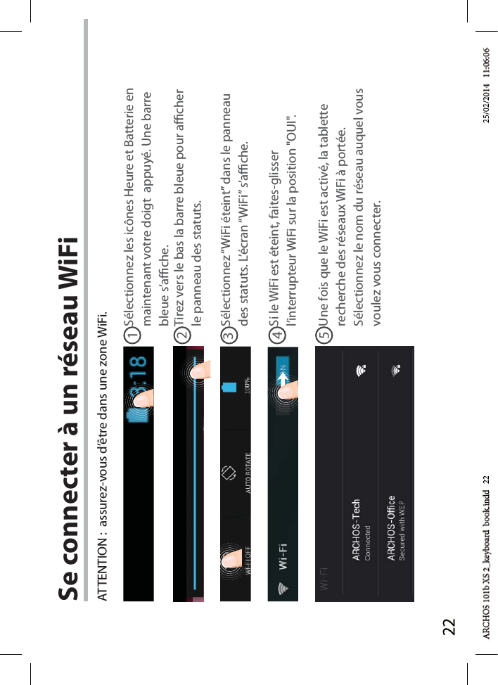 2212345Se connecter à un réseau WiFiSélectionnez les icônes Heure et Batterie en maintenant votre doigt  appuyé. Une barre bleue s’ache.ATTENTION :  assurez-vous d’être dans une zone WiFi.Si le WiFi est éteint, faites-glisser l’interrupteur WiFi sur la position &quot;OUI&quot;. Une fois que le WiFi est activé, la tablette recherche des réseaux WiFi à portée. Sélectionnez le nom du réseau auquel vous voulez vous connecter.Sélectionnez “WiFi éteint” dans le panneau des statuts. L’écran “WiFi” s’ache.Tirez vers le bas la barre bleue pour acher le panneau des statuts.d   22d 2225/02/225/02/2