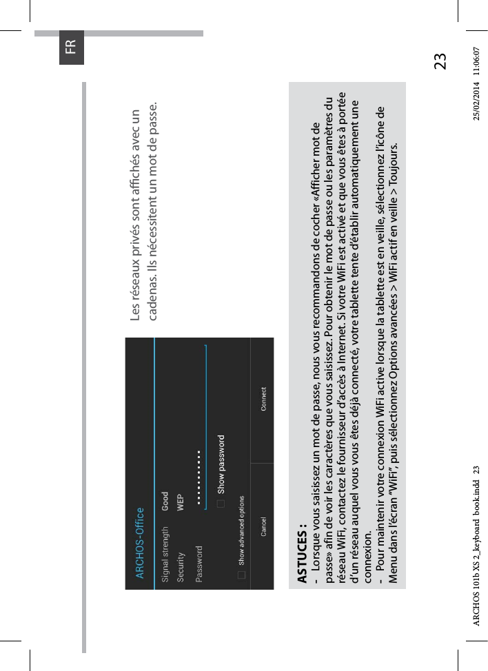 23FRFRASTUCES :-Lorsque vous saisissez un mot de passe, nous vous recommandons de cocher «Afficher mot de passe» afin de voir les caractères que vous saisissez. Pour obtenir le mot de passe ou les paramètres du réseau WiFi, contactez le fournisseur d’accès à Internet. Si votre WiFi est activé et que vous êtes à portée d’un réseau auquel vous vous êtes déjà connecté, votre tablette tente d’établir automatiquement une connexion.-Pour maintenir votre connexion WiFi active lorsque la tablette est en veille, sélectionnez l’icône de Menu dans l’écran “WiFi”, puis sélectionnez Options avancées &gt; WiFi actif en veille &gt; Toujours.Les réseaux privés sont achés avec un cadenas. Ils nécessitent un mot de passe.ARCHOS 101b XS 2_keyboard  book.indd   23 25/02/2014   11:06:07