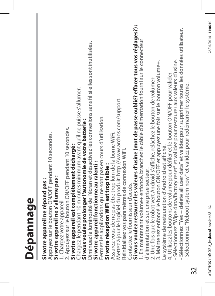 32DépannageSi votre appareil ne répond pas :Appuyez sur le bouton ON/OFF pendant 10 secondes. Si votre appareil ne s’allume pas :1. Chargez votre appareil. 2. Appuyez sur le bouton ON/OFF pendant 10 secondes.Si votre appareil est complètement déchargé :Chargez-le pendant 10 minutes minimum avant qu’il ne puisse s’allumer.Si vous voulez prolonger l’autonomie de votre batterie :Diminuez la luminosité de l’écran et désactivez les connexions sans l si elles sont inutilisées.Si votre appareil fonctionne au ralenti :Fermez les applications qui ne sont pas en cours d’utilisation.Si votre réception WiFi est trop faible :Assurez-vous de ne pas être trop loin de la borne WiFi.Mettez à jour le logiciel du produit: http://www.archos.com/support.Réinitialisez vos paramètres de connexion WiFi.Contactez le fournisseur d’accès.Si vous voulez restaurer les valeurs d’usine (mot de passe oublié? eacer tous vos réglages?) :1. En maintenant volume+ enfoncé, branchez le câble d’alimentation fourni sur le connecteur d’alimentation et sur une prise secteur.2. Une fois que le robot vert Android s’ache, relâchez le bouton de volume+.3. Maintenez enfoncé le bouton ON/OFF et appuyez une fois sur le bouton volume+.Le système de restauration d’Android est aché. 4. Utilisez les boutons de volume pour déler et le bouton ON/OFF pour valider.- Sélectionnez “Wipe data/factory reset” et validez pour restaurer aux valeurs d’usine.- Sélectionnez “Yes -- delete all user data” et validez pour supprimer toutes les données utilisateur.- Sélectionnez “Reboot system now” et validez pour redémarrer le système.ARCHOS 101b XS 2_keyboard  book.indd   32 25/02/2014   11:06:10