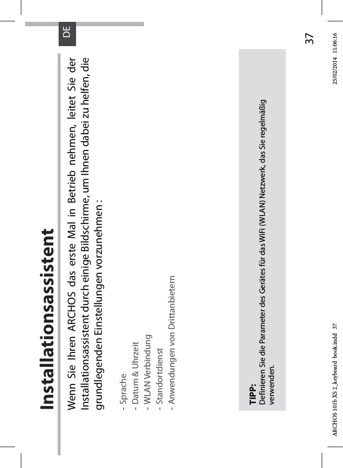 37DEInstallationsassistentTIPP: Definieren Sie die Parameter des Gerätes für das WiFi (WLAN) Netzwerk, das Sie regelmäßig verwenden.Wenn Sie Ihren ARCHOS das erste Mal in Betrieb nehmen, leitet Sie der Installationsassistent durch einige Bildschirme, um Ihnen dabei zu helfen, die grundlegenden Einstellungen vorzunehmen :-Sprache-Datum &amp; Uhrzeit-WLAN Verbindung-Standortdienst-Anwendungen von Drittanbietern ARCHOS 101b XS 2_keyboard  book.indd   37 25/02/2014   11:06:16