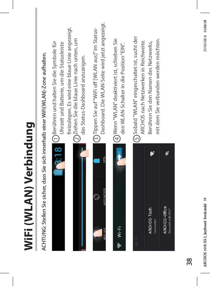 3812345WiFi (WLAN) VerbindungACHTUNG: Stellen Sie sicher, dass Sie sich innerhalb einer WiFi(WLAN)-Zone aufhalten.Berühren und halten Sie die Symbole für Uhrzeit und Batterie, um die Statusleiste freizulegen. Es wird eine blaue Linie angezeigt.Ziehen Sie die blaue Linie nach unten, um das Status-Dashboard anzuzeigen.Tippen Sie auf “WiFi o [WLAN aus]” im Status-Dashboard. Die WLAN-Seite wird jetzt angezeigt.Wenn “WLAN” deaktiviert ist, schieben Sie den WLAN-Schalter in die Position “EIN”. Sobald &quot;WLAN&quot; eingeschaltet ist, sucht der ARCHOS nach Netzwerken in Reichweite. Berühren Sie den Namen des Netzwerks, mit dem Sie verbunden werden möchten. d   38d 3825/02/225/02/2