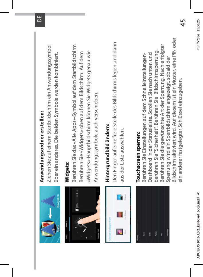 45DEAnwendungsordner erstellen:Ziehen Sie auf einem Startbildschirm ein Anwendungssymbol über ein anderes. Die beiden Symbole werden kombiniert.Widgets:Berühren Sie das «Alle Apps»-Symbol auf dem Startbildschirm. Berühren Sie «Widgets» oben auf dem Bildschirm. Auf dem «Widgets»-Hauptbildschirm können Sie Widgets genau wie Anwendungssymbole auch verschieben.Hintergrundbild ändern:Den Finger auf eine freie Stelle des Bildschirms legen und dann aus der Liste auswählen.Touchscreen sperren:Berühren Sie Einstellungen auf dem Schnelleinstellungen-Dashboard in der Statusleiste. Scrollen Sie nach unten und berühren Sie “Sicherheit”. Berühren Sie  Bildschirmsperrung. Berühren Sie die gewünschte Art der Sperrung. Nach erfolgter Sperrung wird ein Sperrbildschirm angezeigt, sobald der Bildschirm aktiviert wird. Auf diesem ist ein Muster, eine PIN oder ein anderer festgelegter Schlüssel einzugeben.d   45d 4525/02/225/02/2
