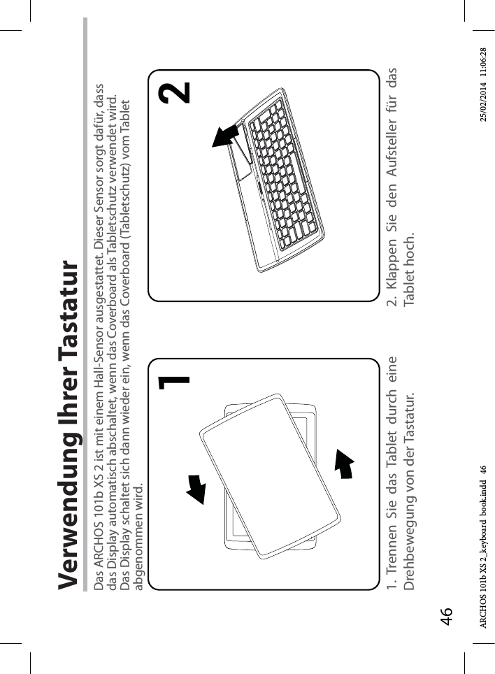 461 2Verwendung Ihrer Tastatur1. Trennen Sie das Tablet durch eine Drehbewegung von der Tastatur.2. Klappen Sie den Aufsteller für das Tablet hoch.Das ARCHOS 101b XS 2 ist mit einem Hall-Sensor ausgestattet. Dieser Sensor sorgt dafür, dass das Display automatisch abschaltet, wenn das Coverboard als Tabletschutz verwendet wird. Das Display schaltet sich dann wieder ein, wenn das Coverboard (Tabletschutz) vom Tablet abgenommen wird.ARCHOS 101b XS 2_keyboard  book.indd   46 25/02/2014   11:06:28