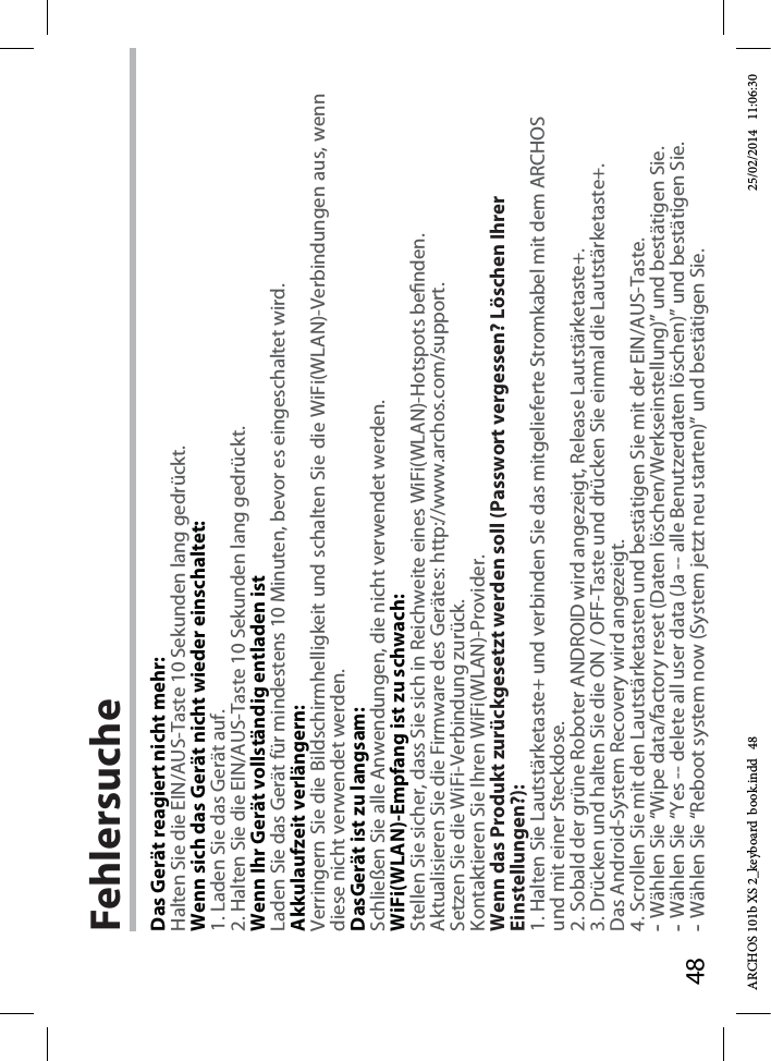 48FehlersucheDas Gerät reagiert nicht mehr:Halten Sie die EIN/AUS-Taste 10 Sekunden lang gedrückt. Wenn sich das Gerät nicht wieder einschaltet:1. Laden Sie das Gerät auf. 2. Halten Sie die EIN/AUS-Taste 10 Sekunden lang gedrückt. Wenn Ihr Gerät vollständig entladen istLaden Sie das Gerät für mindestens 10 Minuten, bevor es eingeschaltet wird.Akkulaufzeit verlängern:Verringern Sie die Bildschirmhelligkeit und schalten Sie die WiFi(WLAN)-Verbindungen aus, wenn diese nicht verwendet werden.DasGerät ist zu langsam:Schließen Sie alle Anwendungen, die nicht verwendet werden.WiFi(WLAN)-Empfang ist zu schwach:Stellen Sie sicher, dass Sie sich in Reichweite eines WiFi(WLAN)-Hotspots benden.Aktualisieren Sie die Firmware des Gerätes: http://www.archos.com/support.Setzen Sie die WiFi-Verbindung zurück.Kontaktieren Sie Ihren WiFi(WLAN)-Provider.Wenn das Produkt zurückgesetzt werden soll (Passwort vergessen? Löschen Ihrer Einstellungen?):1. Halten Sie Lautstärketaste+ und verbinden Sie das mitgelieferte Stromkabel mit dem ARCHOS und mit einer Steckdose.2. Sobald der grüne Roboter ANDROID wird angezeigt, Release Lautstärketaste+.3. Drücken und halten Sie die ON / OFF-Taste und drücken Sie einmal die Lautstärketaste+.Das Android-System Recovery wird angezeigt. 4. Scrollen Sie mit den Lautstärketasten und bestätigen Sie mit der EIN/AUS-Taste.-Wählen Sie “Wipe data/factory reset (Daten löschen/Werkseinstellung)” und bestätigen Sie.-Wählen Sie “Yes -- delete all user data (Ja -- alle Benutzerdaten löschen)” und bestätigen Sie.-Wählen Sie “Reboot system now (System jetzt neu starten)” und bestätigen Sie.ARCHOS 101b XS 2_keyboard  book.indd   48 25/02/2014   11:06:30
