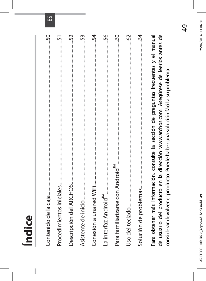 49ESÍndicePara obtener más información, consulte la sección de preguntas frecuentes y el manual de usuario del producto en la dirección www.archos.com. Asegúrese de leerlos antes de considerar devolver el producto. Puede haber una solución fácil a su problema.Contenido de la caja.............................................................................................................................Procedimientos iniciales....................................................................................................................Descripción del ARCHOS...................................................................................................................Asistente de inicio...............................................................................................................................Conexión a una red WiFi....................................................................................................................La interfaz AndroidTM............................................................................................................................Para familiarizarse con AndroidTM....................................................................................................Uso del teclado......................................................................................................................................Solución de problemas......................................................................................................................505152535456606264ARCHOS 101b XS 2_keyboard  book.indd   49 25/02/2014   11:06:30