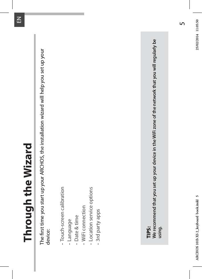 5ENThrough the WizardThe rst time you start up your ARCHOS, the installation wizard will help you set up your device:-Touch-screen calibration-Language-Date &amp; time-WiFi connection-Location service options-3rd party appsTIPS:We recommend that you set up your device in the WiFi zone of the network that you will regularly be using.ARCHOS 101b XS 2_keyboard  book.indd   5 25/02/2014   11:05:50
