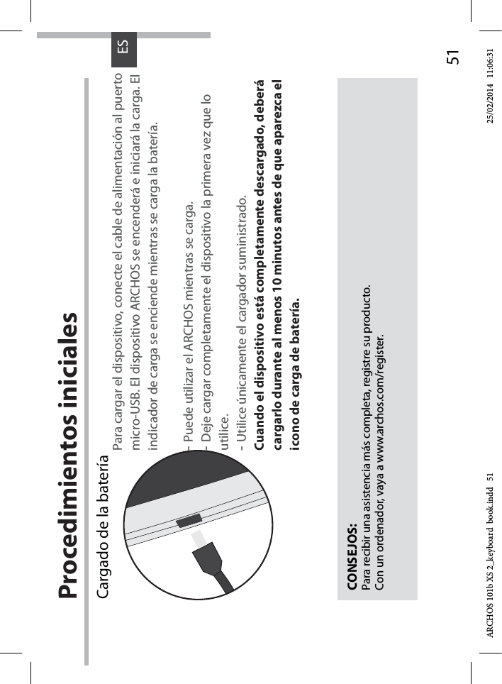 51ESProcedimientos inicialesCargado de la batería Para cargar el dispositivo, conecte el cable de alimentación al puerto micro-USB. El dispositivo ARCHOS se encenderá e iniciará la carga. Elindicador de carga se enciende mientras se carga la batería.-Puede utilizar el ARCHOS mientras se carga.-Deje cargar completamente el dispositivo la primera vez que lo utilice.-Utilice únicamente el cargador suministrado.Cuando el dispositivo está completamente descargado, deberá cargarlo durante al menos 10 minutos antes de que aparezca el icono de carga de batería.  CONSEJOS:Para recibir una asistencia más completa, registre su producto. Con un ordenador, vaya a www.archos.com/register.ARCHOS 101b XS 2_keyboard  book.indd   51 25/02/2014   11:06:31