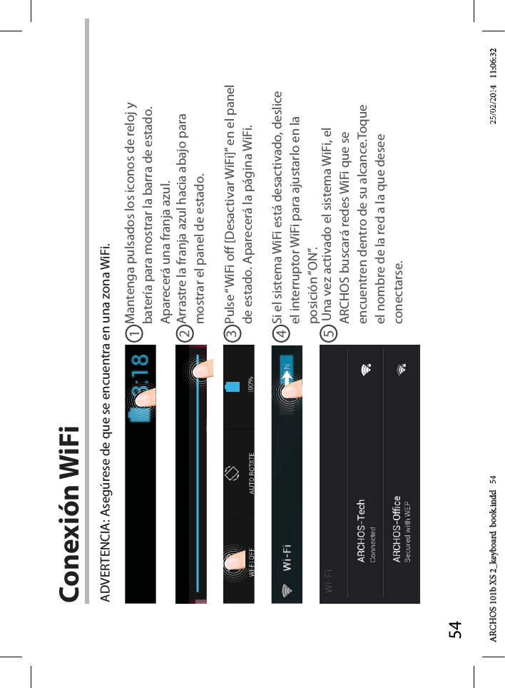 5412345Conexión WiFiADVERTENCIA: Asegúrese de que se encuentra en una zona WiFi. Mantenga pulsados los iconos de reloj y batería para mostrar la barra de estado. Aparecerá una franja azul.Arrastre la franja azul hacia abajo para mostrar el panel de estado. Pulse “WiFi o [Desactivar WiFi]” en el panel de estado. Aparecerá la página WiFi.Si el sistema WiFi está desactivado, deslice el interruptor WiFi para ajustarlo en la posición “ON”. Una vez activado el sistema WiFi, el ARCHOS buscará redes WiFi que se encuentren dentro de su alcance.Toque el nombre de la red a la que desee conectarse. d   54d 5425/02/225/02/2