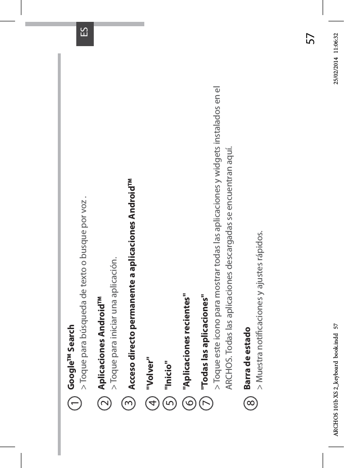 57ESGoogleTM Search&gt; Toque para búsqueda de texto o busque por voz .Aplicaciones AndroidTM&gt; Toque para iniciar una aplicación.Acceso directo permanente a aplicaciones AndroidTM&quot;Volver&quot;&quot;Inicio&quot;&quot;Aplicaciones recientes&quot;&quot;Todas las aplicaciones&quot; &gt; Toque este icono para mostrar todas las aplicaciones y widgets instalados en el ARCHOS. Todas las aplicaciones descargadas se encuentran aquí. Barra de estado  &gt; Muestra noticaciones y ajustes rápidos.12345678ARCHOS 101b XS 2_keyboard  book.indd   57 25/02/2014   11:06:32