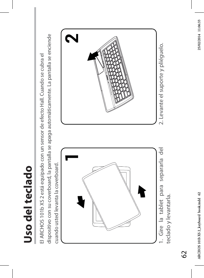 621 2Uso del teclado 1. Gire la tablet para separarla del teclado y levantarla.2. Levante el suporte y pliéguelo.El ARCHOS 101b XS 2 está equipado con un sensor de efecto Hall. Cuando se cubra el dispositivo con su coverboard, la pantalla se apaga automáticamente. La pantalla se enciende cuando usted levanta la coverboard.ARCHOS 101b XS 2_keyboard  book.indd   62 25/02/2014   11:06:33