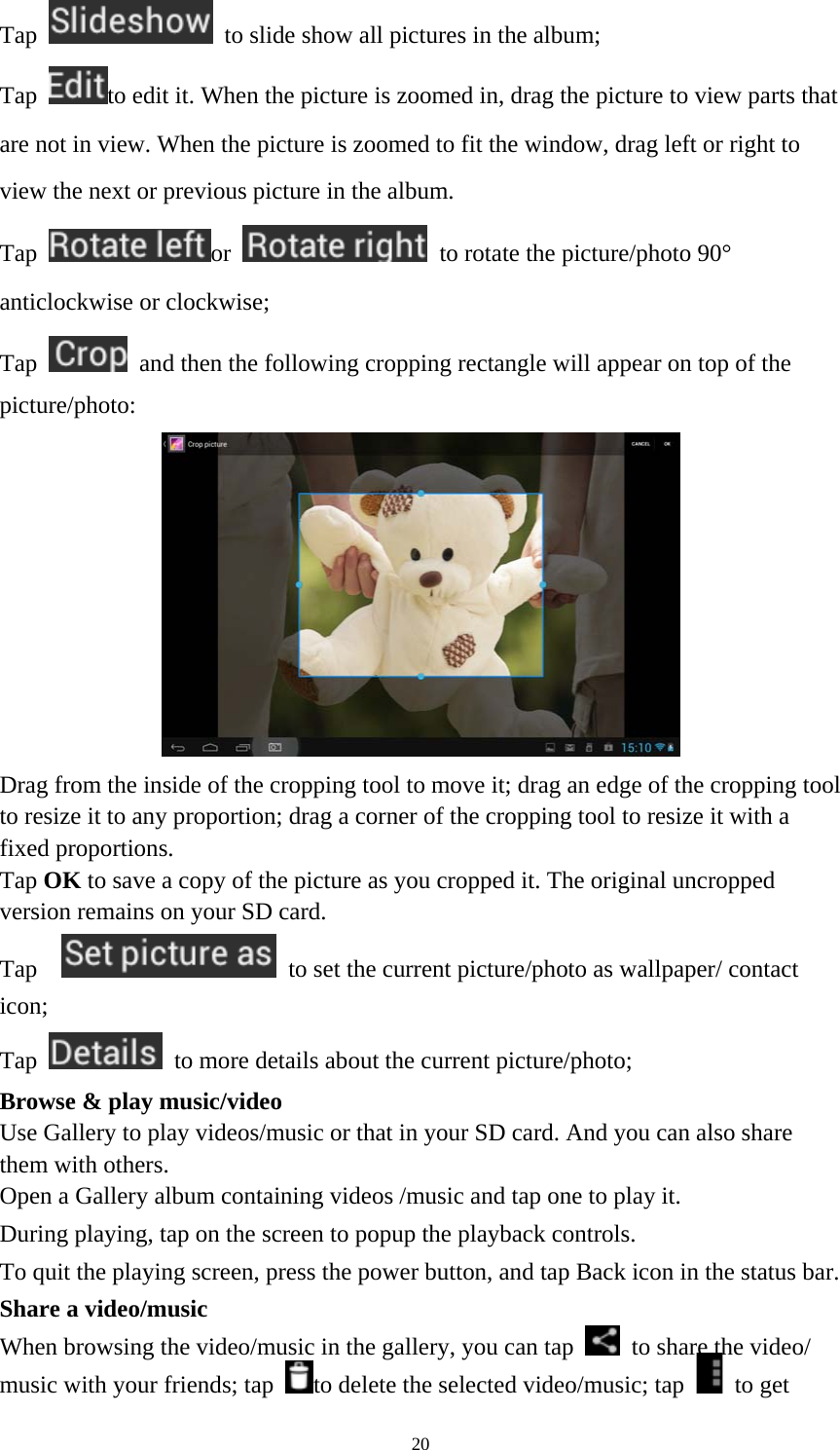 20 Tap    to slide show all pictures in the album;   Tap  to edit it. When the picture is zoomed in, drag the picture to view parts that are not in view. When the picture is zoomed to fit the window, drag left or right to view the next or previous picture in the album.   Tap  or    to rotate the picture/photo 90° anticlockwise or clockwise; Tap    and then the following cropping rectangle will appear on top of the picture/photo:   Drag from the inside of the cropping tool to move it; drag an edge of the cropping tool to resize it to any proportion; drag a corner of the cropping tool to resize it with a fixed proportions. Tap OK to save a copy of the picture as you cropped it. The original uncropped version remains on your SD card.   Tap     to set the current picture/photo as wallpaper/ contact icon; Tap    to more details about the current picture/photo; Browse &amp; play music/video   Use Gallery to play videos/music or that in your SD card. And you can also share them with others.   Open a Gallery album containing videos /music and tap one to play it.   During playing, tap on the screen to popup the playback controls.   To quit the playing screen, press the power button, and tap Back icon in the status bar.     Share a video/music When browsing the video/music in the gallery, you can tap    to share the video/ music with your friends; tap  to delete the selected video/music; tap   to get 