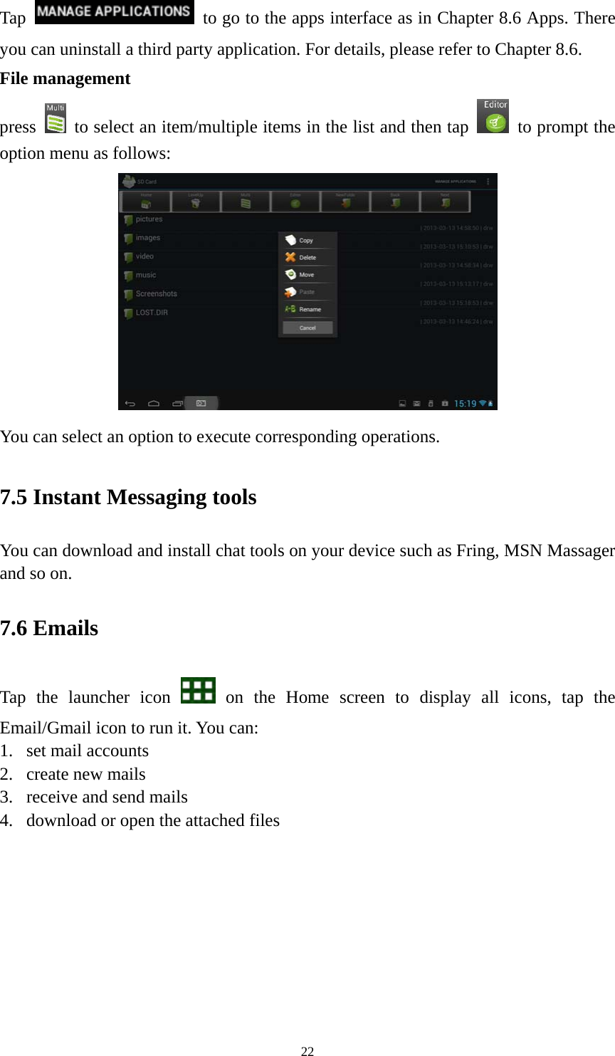 22 Tap    to go to the apps interface as in Chapter 8.6 Apps. There you can uninstall a third party application. For details, please refer to Chapter 8.6. File management press    to select an item/multiple items in the list and then tap    to prompt the option menu as follows:  You can select an option to execute corresponding operations.   7.5 Instant Messaging tools   You can download and install chat tools on your device such as Fring, MSN Massager and so on.   7.6 Emails Tap the launcher icon   on the Home screen to display all icons, tap the Email/Gmail icon to run it. You can:   1. set mail accounts 2. create new mails 3. receive and send mails   4. download or open the attached files    