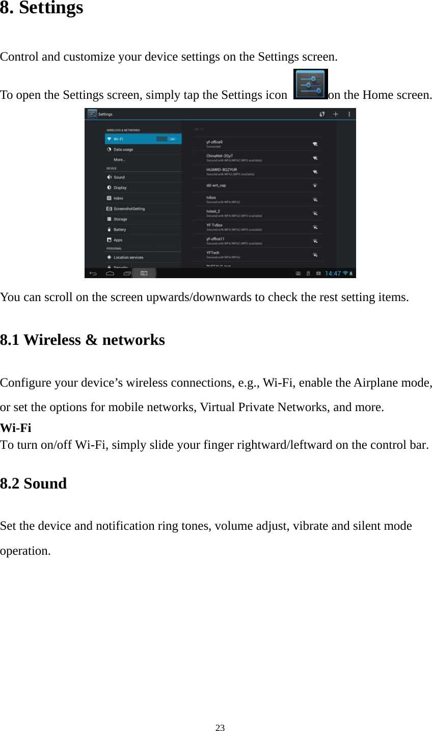 23 8. Settings Control and customize your device settings on the Settings screen. To open the Settings screen, simply tap the Settings icon  on the Home screen.  You can scroll on the screen upwards/downwards to check the rest setting items.   8.1 Wireless &amp; networks   Configure your device’s wireless connections, e.g., Wi-Fi, enable the Airplane mode, or set the options for mobile networks, Virtual Private Networks, and more. Wi-Fi To turn on/off Wi-Fi, simply slide your finger rightward/leftward on the control bar.   8.2 Sound   Set the device and notification ring tones, volume adjust, vibrate and silent mode operation. 