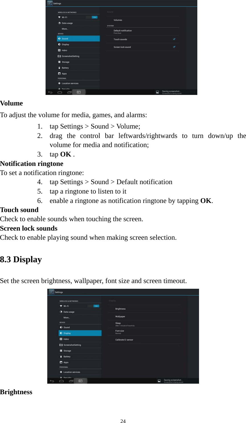 24  Volume  To adjust the volume for media, games, and alarms:   1. tap Settings &gt; Sound &gt; Volume; 2. drag the control bar leftwards/rightwards to turn down/up the volume for media and notification; 3. tap OK . Notification ringtone   To set a notification ringtone:   4. tap Settings &gt; Sound &gt; Default notification   5. tap a ringtone to listen to it 6. enable a ringtone as notification ringtone by tapping OK.  Touch sound Check to enable sounds when touching the screen. Screen lock sounds Check to enable playing sound when making screen selection.   8.3 Display   Set the screen brightness, wallpaper, font size and screen timeout.  Brightness  