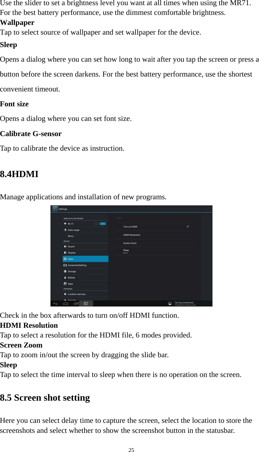 25 Use the slider to set a brightness level you want at all times when using the MR71. For the best battery performance, use the dimmest comfortable brightness.  Wallpaper Tap to select source of wallpaper and set wallpaper for the device. Sleep Opens a dialog where you can set how long to wait after you tap the screen or press a button before the screen darkens. For the best battery performance, use the shortest convenient timeout. Font size Opens a dialog where you can set font size.   Calibrate G-sensor Tap to calibrate the device as instruction. 8.4HDMI  Manage applications and installation of new programs.  Check in the box afterwards to turn on/off HDMI function. HDMI Resolution Tap to select a resolution for the HDMI file, 6 modes provided. Screen Zoom Tap to zoom in/out the screen by dragging the slide bar. Sleep Tap to select the time interval to sleep when there is no operation on the screen. 8.5 Screen shot setting Here you can select delay time to capture the screen, select the location to store the screenshots and select whether to show the screenshot button in the statusbar. 