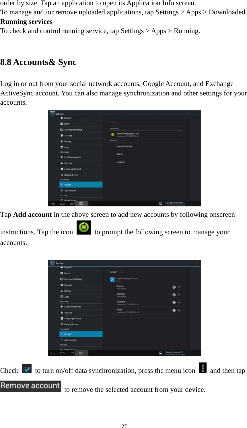 27 order by size. Tap an application to open its Application Info screen. To manage and /or remove uploaded applications, tap Settings &gt; Apps &gt; Downloaded.     Running services To check and control running service, tap Settings &gt; Apps &gt; Running.    8.8 Accounts&amp; Sync Log in or out from your social network accounts, Google Account, and Exchange ActiveSync account. You can also manage synchronization and other settings for your accounts.   Tap Add account in the above screen to add new accounts by following onscreen instructions. Tap the icon    to prompt the following screen to manage your accounts:     Check    to turn on/off data synchronization, press the menu icon    and then tap   to remove the selected account from your device.    