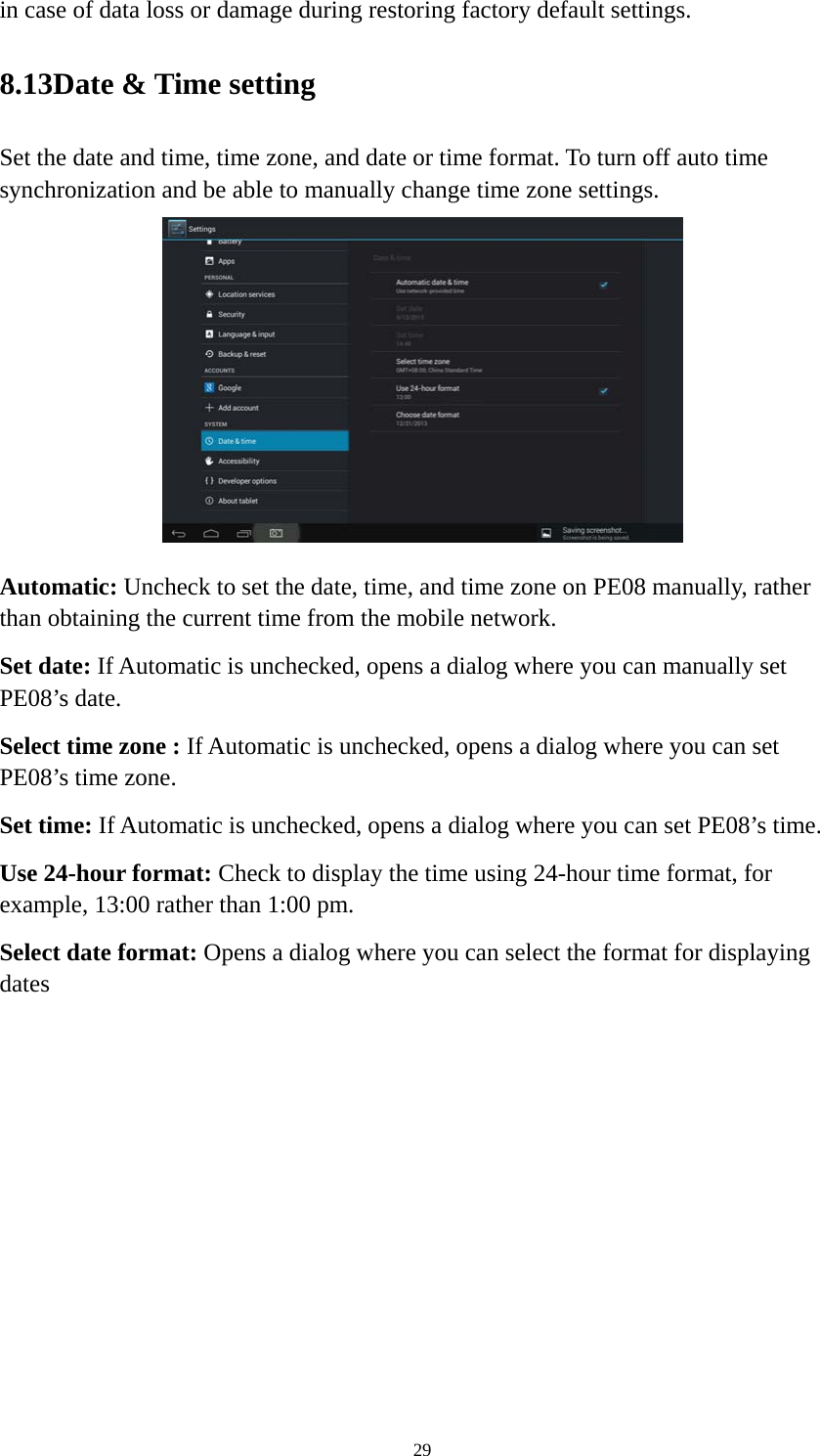 29 in case of data loss or damage during restoring factory default settings.   8.13Date &amp; Time setting Set the date and time, time zone, and date or time format. To turn off auto time synchronization and be able to manually change time zone settings.  Automatic: Uncheck to set the date, time, and time zone on PE08 manually, rather than obtaining the current time from the mobile network.   Set date: If Automatic is unchecked, opens a dialog where you can manually set PE08’s date. Select time zone : If Automatic is unchecked, opens a dialog where you can set PE08’s time zone. Set time: If Automatic is unchecked, opens a dialog where you can set PE08’s time. Use 24-hour format: Check to display the time using 24-hour time format, for example, 13:00 rather than 1:00 pm. Select date format: Opens a dialog where you can select the format for displaying dates 