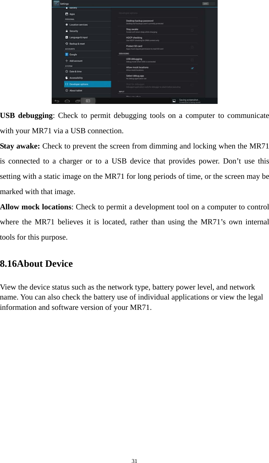 31  USB debugging: Check to permit debugging tools on a computer to communicate with your MR71 via a USB connection. Stay awake: Check to prevent the screen from dimming and locking when the MR71 is connected to a charger or to a USB device that provides power. Don’t use this setting with a static image on the MR71 for long periods of time, or the screen may be marked with that image. Allow mock locations: Check to permit a development tool on a computer to control where the MR71 believes it is located, rather than using the MR71’s own internal tools for this purpose. 8.16About Device View the device status such as the network type, battery power level, and network name. You can also check the battery use of individual applications or view the legal information and software version of your MR71.   