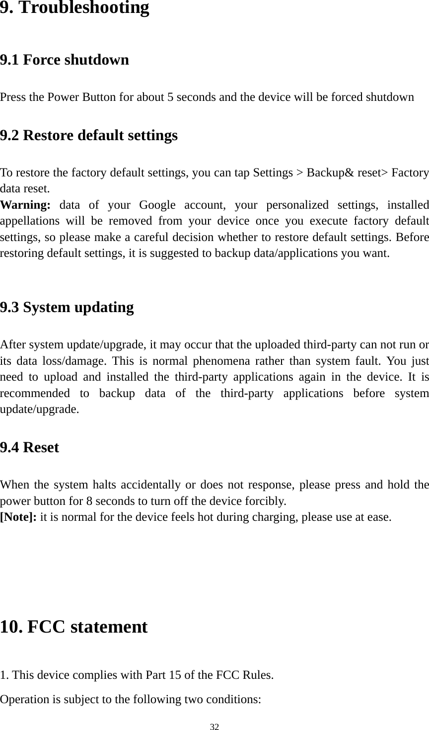 32 9. Troubleshooting   9.1 Force shutdown   Press the Power Button for about 5 seconds and the device will be forced shutdown   9.2 Restore default settings To restore the factory default settings, you can tap Settings &gt; Backup&amp; reset&gt; Factory data reset.   Warning:  data of your Google account, your personalized settings, installed appellations will be removed from your device once you execute factory default settings, so please make a careful decision whether to restore default settings. Before restoring default settings, it is suggested to backup data/applications you want.    9.3 System updating   After system update/upgrade, it may occur that the uploaded third-party can not run or its data loss/damage. This is normal phenomena rather than system fault. You just need to upload and installed the third-party applications again in the device. It is recommended to backup data of the third-party applications before system update/upgrade.  9.4 Reset   When the system halts accidentally or does not response, please press and hold the power button for 8 seconds to turn off the device forcibly.   [Note]: it is normal for the device feels hot during charging, please use at ease.     10. FCC statement 1. This device complies with Part 15 of the FCC Rules. Operation is subject to the following two conditions: 