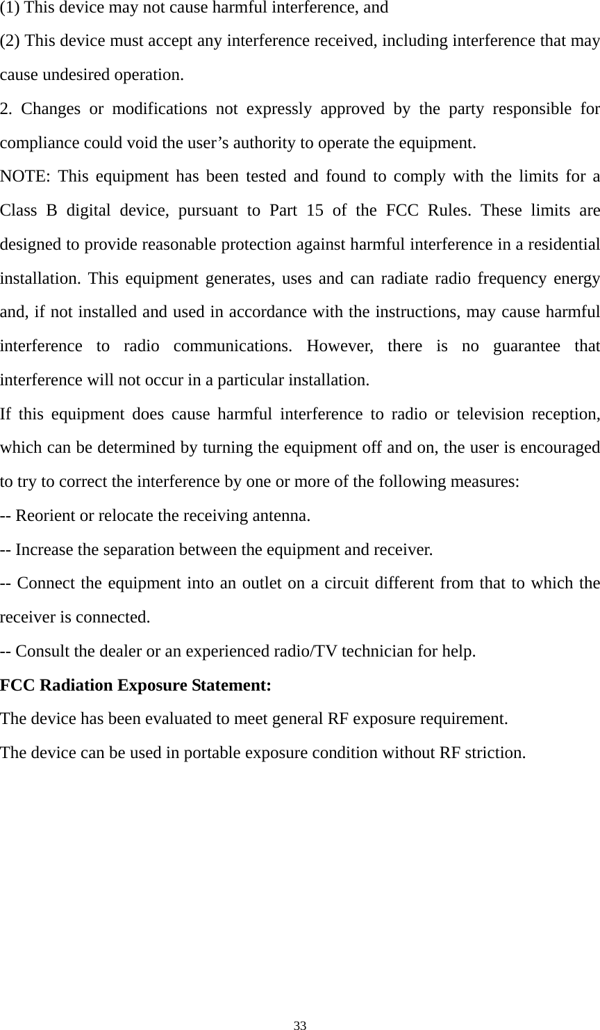 33 (1) This device may not cause harmful interference, and (2) This device must accept any interference received, including interference that may cause undesired operation. 2. Changes or modifications not expressly approved by the party responsible for compliance could void the user’s authority to operate the equipment. NOTE: This equipment has been tested and found to comply with the limits for a Class B digital device, pursuant to Part 15 of the FCC Rules. These limits are designed to provide reasonable protection against harmful interference in a residential installation. This equipment generates, uses and can radiate radio frequency energy and, if not installed and used in accordance with the instructions, may cause harmful interference to radio communications. However, there is no guarantee that interference will not occur in a particular installation. If this equipment does cause harmful interference to radio or television reception, which can be determined by turning the equipment off and on, the user is encouraged to try to correct the interference by one or more of the following measures: -- Reorient or relocate the receiving antenna. -- Increase the separation between the equipment and receiver. -- Connect the equipment into an outlet on a circuit different from that to which the receiver is connected. -- Consult the dealer or an experienced radio/TV technician for help. FCC Radiation Exposure Statement:   The device has been evaluated to meet general RF exposure requirement.   The device can be used in portable exposure condition without RF striction.   