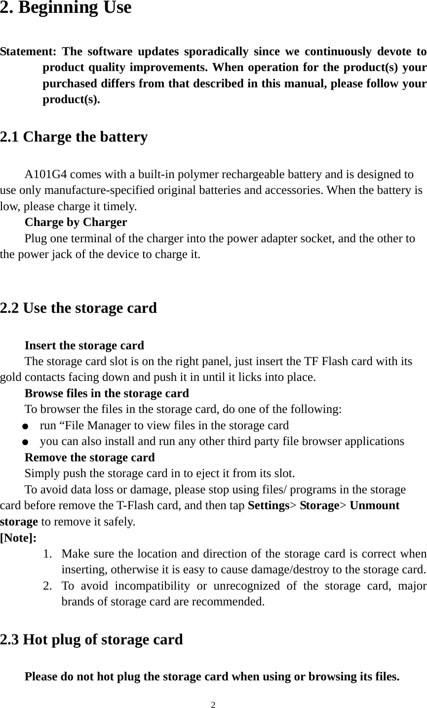 2 2. Beginning Use   Statement: The software updates sporadically since we continuously devote to product quality improvements. When operation for the product(s) your purchased differs from that described in this manual, please follow your product(s).  2.1 Charge the battery   A101G4 comes with a built-in polymer rechargeable battery and is designed to use only manufacture-specified original batteries and accessories. When the battery is low, please charge it timely.   Charge by Charger Plug one terminal of the charger into the power adapter socket, and the other to the power jack of the device to charge it.  2.2 Use the storage card   Insert the storage card The storage card slot is on the right panel, just insert the TF Flash card with its gold contacts facing down and push it in until it licks into place. Browse files in the storage card To browser the files in the storage card, do one of the following: ●  run “File Manager to view files in the storage card ●  you can also install and run any other third party file browser applications Remove the storage card Simply push the storage card in to eject it from its slot. To avoid data loss or damage, please stop using files/ programs in the storage card before remove the T-Flash card, and then tap Settings&gt; Storage&gt; Unmount storage to remove it safely.   [Note]:  1. Make sure the location and direction of the storage card is correct when inserting, otherwise it is easy to cause damage/destroy to the storage card. 2. To avoid incompatibility or unrecognized of the storage card, major brands of storage card are recommended.       2.3 Hot plug of storage card Please do not hot plug the storage card when using or browsing its files.   