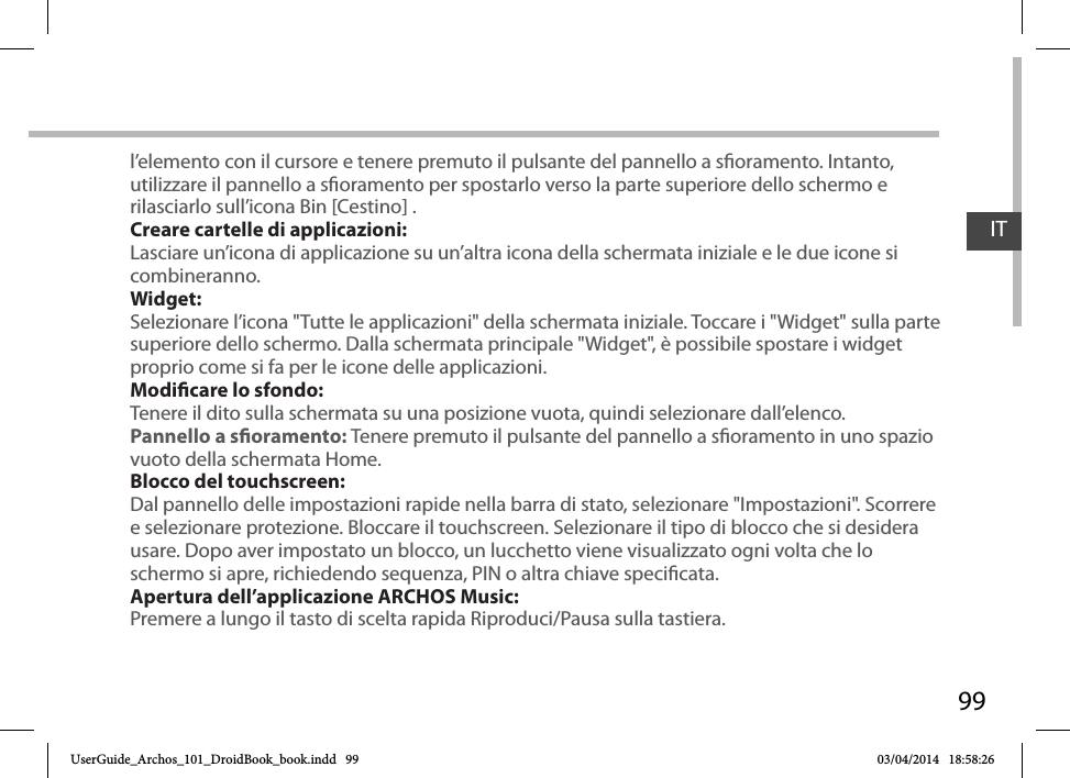 99ITl’elemento con il cursore e tenere premuto il pulsante del pannello a soramento. Intanto, utilizzare il pannello a soramento per spostarlo verso la parte superiore dello schermo e rilasciarlo sull’icona Bin [Cestino] .Creare cartelle di applicazioni:Lasciare un’icona di applicazione su un’altra icona della schermata iniziale e le due icone si combineranno.Widget:Selezionare l’icona &quot;Tutte le applicazioni&quot; della schermata iniziale. Toccare i &quot;Widget&quot; sulla parte superiore dello schermo. Dalla schermata principale &quot;Widget&quot;, è possibile spostare i widget proprio come si fa per le icone delle applicazioni.Modicare lo sfondo:Tenere il dito sulla schermata su una posizione vuota, quindi selezionare dall’elenco.Pannello a soramento: Tenere premuto il pulsante del pannello a soramento in uno spazio vuoto della schermata Home.Blocco del touchscreen:Dal pannello delle impostazioni rapide nella barra di stato, selezionare &quot;Impostazioni&quot;. Scorrere e selezionare protezione. Bloccare il touchscreen. Selezionare il tipo di blocco che si desidera usare. Dopo aver impostato un blocco, un lucchetto viene visualizzato ogni volta che lo schermo si apre, richiedendo sequenza, PIN o altra chiave specicata.Apertura dell’applicazione ARCHOS Music:Premere a lungo il tasto di scelta rapida Riproduci/Pausa sulla tastiera.UserGuide_Archos_101_DroidBook_book.indd   99 03/04/2014   18:58:26