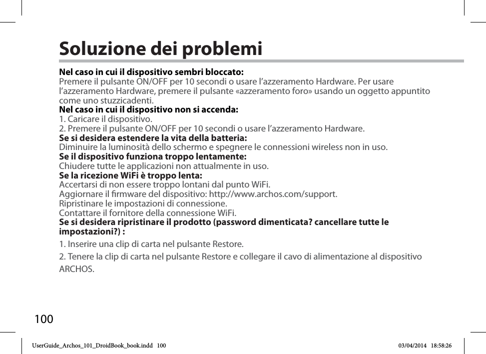 100Soluzione dei problemiNel caso in cui il dispositivo sembri bloccato:Premere il pulsante ON/OFF per 10 secondi o usare l’azzeramento Hardware. Per usare l’azzeramento Hardware, premere il pulsante «azzeramento foro» usando un oggetto appuntito come uno stuzzicadenti. Nel caso in cui il dispositivo non si accenda:1. Caricare il dispositivo. 2. Premere il pulsante ON/OFF per 10 secondi o usare l’azzeramento Hardware. Se si desidera estendere la vita della batteria:Diminuire la luminosità dello schermo e spegnere le connessioni wireless non in uso.Se il dispositivo funziona troppo lentamente:Chiudere tutte le applicazioni non attualmente in uso.Se la ricezione WiFi è troppo lenta:Accertarsi di non essere troppo lontani dal punto WiFi.Aggiornare il rmware del dispositivo: http://www.archos.com/support.Ripristinare le impostazioni di connessione.Contattare il fornitore della connessione WiFi.Se si desidera ripristinare il prodotto (password dimenticata? cancellare tutte le impostazioni?) :1. Inserire una clip di carta nel pulsante Restore.2. Tenere la clip di carta nel pulsante Restore e collegare il cavo di alimentazione al dispositivo ARCHOS.UserGuide_Archos_101_DroidBook_book.indd   100 03/04/2014   18:58:26