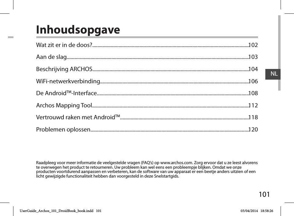 101NLInhoudsopgaveRaadpleeg voor meer informatie de veelgestelde vragen (FAQ’s) op www.archos.com. Zorg ervoor dat u ze leest alvorens te overwegen het product te retourneren. Uw probleem kan wel eens een probleempje blijken. Omdat we onze producten voortdurend aanpassen en verbeteren, kan de software van uw apparaat er een beetje anders uitzien of een licht gewijzigde functionaliteit hebben dan voorgesteld in deze Snelstartgids.Wat zit er in de doos?........................................................................................................................Aan de slag...........................................................................................................................................Beschrijving ARCHOS........................................................................................................................WiFi-netwerkverbinding..................................................................................................................De AndroidTM-Interface.....................................................................................................................Archos Mapping Tool........................................................................................................................Vertrouwd raken met AndroidTM...................................................................................................Problemen oplossen.........................................................................................................................102103104106108112118120UserGuide_Archos_101_DroidBook_book.indd   101 03/04/2014   18:58:26