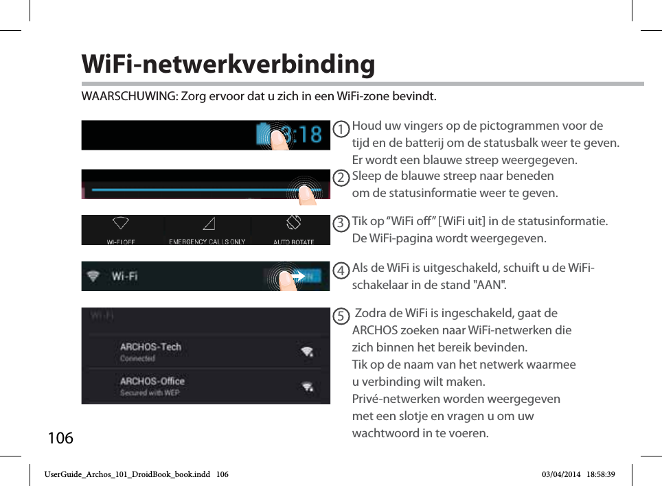 10612345WiFi-netwerkverbindingWAARSCHUWING: Zorg ervoor dat u zich in een WiFi-zone bevindt.  Houd uw vingers op de pictogrammen voor de tijd en de batterij om de statusbalk weer te geven. Er wordt een blauwe streep weergegeven.Sleep de blauwe streep naar beneden om de statusinformatie weer te geven. Tik op “WiFi o” [WiFi uit] in de statusinformatie. De WiFi-pagina wordt weergegeven.Als de WiFi is uitgeschakeld, schuift u de WiFi-schakelaar in de stand &quot;AAN&quot;. Zodra de WiFi is ingeschakeld, gaat de ARCHOS zoeken naar WiFi-netwerken die zich binnen het bereik bevinden. Tik op de naam van het netwerk waarmee u verbinding wilt maken. Privé-netwerken worden weergegeven met een slotje en vragen u om uw wachtwoord in te voeren. UserGuide_Archos_101_DroidBook_book.indd   106 03/04/2014   18:58:39