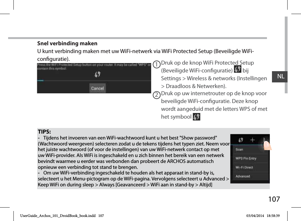 107NLTIPS: -Tijdens het invoeren van een WiFi-wachtwoord kunt u het best &quot;Show password&quot; (Wachtwoord weergeven) selecteren zodat u de tekens tijdens het typen ziet. Neem voor het juiste wachtwoord (of voor de instellingen) van uw WiFi-netwerk contact op met uw WiFi-provider. Als WiFi is ingeschakeld en u zich binnen het bereik van een netwerk bevindt waarmee u eerder was verbonden dan probeert de ARCHOS automatisch opnieuw een verbinding tot stand te brengen. -Om uw WiFi-verbinding ingeschakeld te houden als het apparaat in stand-by is, selecteert u het Menu-pictogram op de WiFi-pagina. Vervolgens selecteert u Advanced &gt; Keep WiFi on during sleep &gt; Always [Geavanceerd &gt; WiFi aan in stand-by &gt; Altijd]Druk op de knop WiFi Protected Setup (Beveiligde WiFi-conguratie)   bij Settings &gt; Wireless &amp; networks (Instellingen &gt; Draadloos &amp; Netwerken).12Druk op uw internetrouter op de knop voor beveiligde WiFi-conguratie. Deze knop wordt aangeduid met de letters WPS of met het symbool Snel verbinding makenU kunt verbinding maken met uw WiFi-netwerk via WiFi Protected Setup (Beveiligde WiFi-conguratie).UserGuide_Archos_101_DroidBook_book.indd   107 03/04/2014   18:58:39