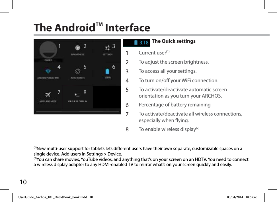 1012467358The AndroidTM InterfaceThe Quick settings1Current user(1)2To adjust the screen brightness.3To access all your settings.4To turn on/o your WiFi connection.5To activate/deactivate automatic screen orientation as you turn your ARCHOS.6Percentage of battery remaining7To activate/deactivate all wireless connections, especially when ying.8To enable wireless display(2)(1)New multi-user support for tablets lets different users have their own separate, customizable spaces on a single device. Add users in Settings &gt; Device.(2)You can share movies, YouTube videos, and anything that’s on your screen on an HDTV. You need to connect a wireless display adapter to any HDMI-enabled TV to mirror what’s on your screen quickly and easily. UserGuide_Archos_101_DroidBook_book.indd   10 03/04/2014   18:57:40