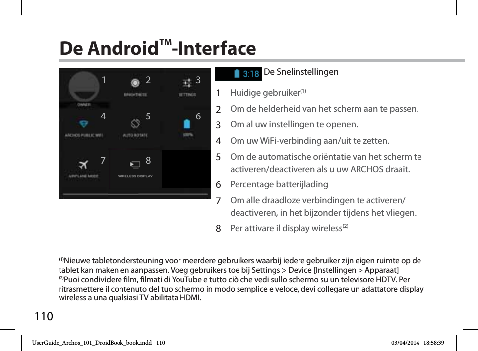 11012467358De AndroidTM-InterfaceDe Snelinstellingen1Huidige gebruiker(1)2Om de helderheid van het scherm aan te passen.3Om al uw instellingen te openen.4Om uw WiFi-verbinding aan/uit te zetten.5Om de automatische oriëntatie van het scherm te activeren/deactiveren als u uw ARCHOS draait.6Percentage batterijlading7Om alle draadloze verbindingen te activeren/deactiveren, in het bijzonder tijdens het vliegen.8Per attivare il display wireless(2)(1)Nieuwe tabletondersteuning voor meerdere gebruikers waarbij iedere gebruiker zijn eigen ruimte op de tablet kan maken en aanpassen. Voeg gebruikers toe bij Settings &gt; Device [Instellingen &gt; Apparaat](2)Puoi condividere film, filmati di YouTube e tutto ciò che vedi sullo schermo su un televisore HDTV. Per ritrasmettere il contenuto del tuo schermo in modo semplice e veloce, devi collegare un adattatore display wireless a una qualsiasi TV abilitata HDMI.UserGuide_Archos_101_DroidBook_book.indd   110 03/04/2014   18:58:39