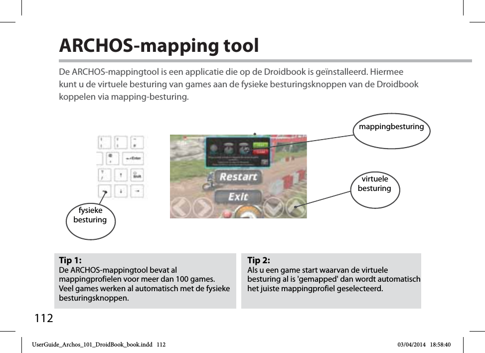 112ARCHOS-mapping tool Tip 2: Als u een game start waarvan de virtuele besturing al is &apos;gemapped&apos; dan wordt automatisch het juiste mappingprofiel geselecteerd.  Tip 1: De ARCHOS-mappingtool bevat al mappingprofielen voor meer dan 100 games. Veel games werken al automatisch met de fysieke besturingsknoppen.De ARCHOS-mappingtool is een applicatie die op de Droidbook is geïnstalleerd. Hiermee kunt u de virtuele besturing van games aan de fysieke besturingsknoppen van de Droidbook koppelen via mapping-besturing.fysieke besturingmappingbesturingvirtuelebesturingUserGuide_Archos_101_DroidBook_book.indd   112 03/04/2014   18:58:40