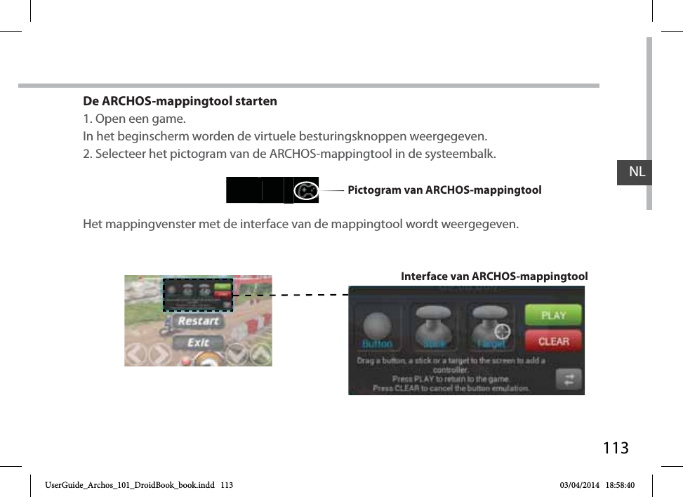 113De ARCHOS-mappingtool starten1. Open een game.In het beginscherm worden de virtuele besturingsknoppen weergegeven.2. Selecteer het pictogram van de ARCHOS-mappingtool in de systeembalk. Het mappingvenster met de interface van de mappingtool wordt weergegeven.Interface van ARCHOS-mappingtoolPictogram van ARCHOS-mappingtoolNLUserGuide_Archos_101_DroidBook_book.indd   113 03/04/2014   18:58:40