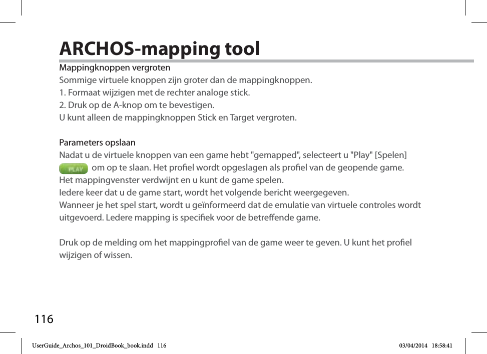 116Mappingknoppen vergrotenSommige virtuele knoppen zijn groter dan de mappingknoppen. 1. Formaat wijzigen met de rechter analoge stick. 2. Druk op de A-knop om te bevestigen.U kunt alleen de mappingknoppen Stick en Target vergroten. Parameters opslaanNadat u de virtuele knoppen van een game hebt &quot;gemapped&quot;, selecteert u &quot;Play&quot; [Spelen]   om op te slaan. Het proel wordt opgeslagen als proel van de geopende game. Het mappingvenster verdwijnt en u kunt de game spelen. Iedere keer dat u de game start, wordt het volgende bericht weergegeven.Wanneer je het spel start, wordt u geïnformeerd dat de emulatie van virtuele controles wordt uitgevoerd. Ledere mapping is speciek voor de betreende game.Druk op de melding om het mappingproel van de game weer te geven. U kunt het proel wijzigen of wissen.ARCHOS-mapping tool UserGuide_Archos_101_DroidBook_book.indd   116 03/04/2014   18:58:41