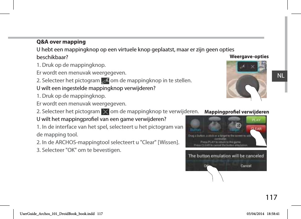 117Q&amp;A over mappingU hebt een mappingknop op een virtuele knop geplaatst, maar er zijn geen opties beschikbaar?1. Druk op de mappingknop. Er wordt een menuvak weergegeven.2. Selecteer het pictogram   om de mappingknop in te stellen. U wilt een ingestelde mappingknop verwijderen?1. Druk op de mappingknop. Er wordt een menuvak weergegeven.2. Selecteer het pictogram   om de mappingknop te verwijderen. U wilt het mappingproel van een game verwijderen?1. In de interface van het spel, selecteert u het pictogram van de mapping tool.2. In de ARCHOS-mappingtool selecteert u &quot;Clear&quot; [Wissen].3. Selecteer &quot;OK&quot; om te bevestigen.Mappingproel verwijderenWeergave-optiesNLUserGuide_Archos_101_DroidBook_book.indd   117 03/04/2014   18:58:41