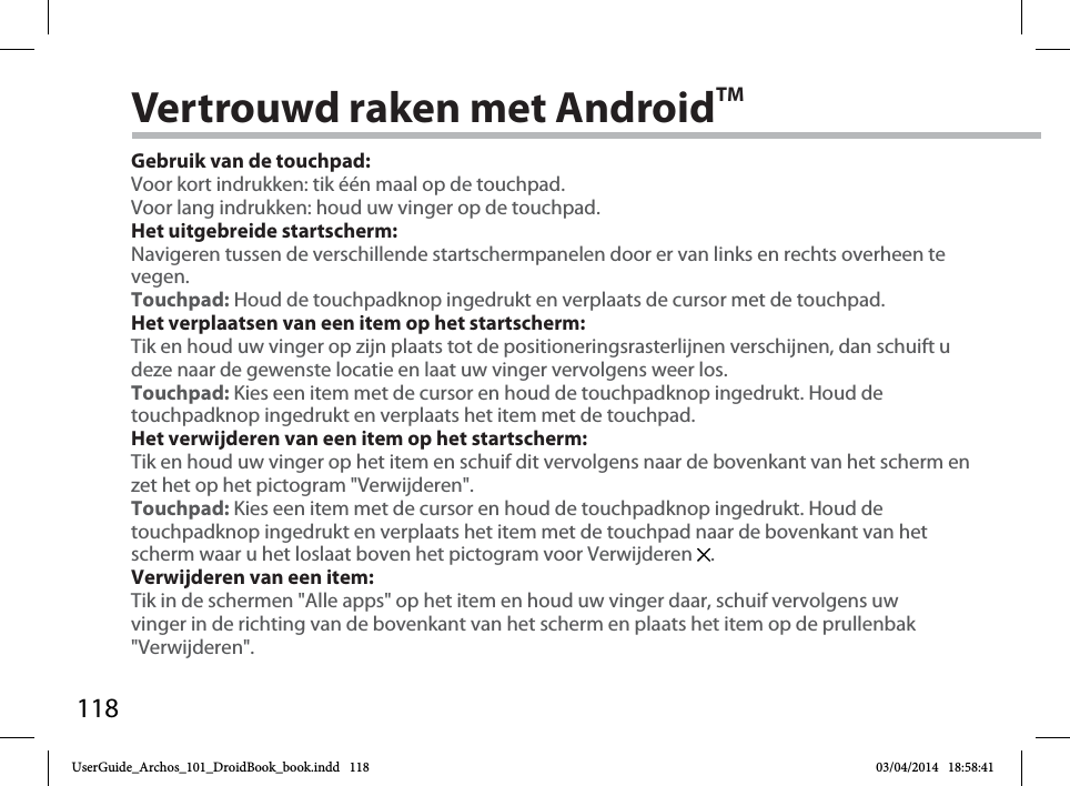 118Vertrouwd raken met AndroidTMGebruik van de touchpad:Voor kort indrukken: tik één maal op de touchpad.Voor lang indrukken: houd uw vinger op de touchpad.Het uitgebreide startscherm:Navigeren tussen de verschillende startschermpanelen door er van links en rechts overheen te vegen.Touchpad: Houd de touchpadknop ingedrukt en verplaats de cursor met de touchpad.Het verplaatsen van een item op het startscherm:Tik en houd uw vinger op zijn plaats tot de positioneringsrasterlijnen verschijnen, dan schuift u deze naar de gewenste locatie en laat uw vinger vervolgens weer los.Touchpad: Kies een item met de cursor en houd de touchpadknop ingedrukt. Houd de touchpadknop ingedrukt en verplaats het item met de touchpad. Het verwijderen van een item op het startscherm:Tik en houd uw vinger op het item en schuif dit vervolgens naar de bovenkant van het scherm en zet het op het pictogram &quot;Verwijderen&quot;.Touchpad: Kies een item met de cursor en houd de touchpadknop ingedrukt. Houd de touchpadknop ingedrukt en verplaats het item met de touchpad naar de bovenkant van het scherm waar u het loslaat boven het pictogram voor Verwijderen  .Verwijderen van een item:Tik in de schermen &quot;Alle apps&quot; op het item en houd uw vinger daar, schuif vervolgens uw vinger in de richting van de bovenkant van het scherm en plaats het item op de prullenbak &quot;Verwijderen&quot;. UserGuide_Archos_101_DroidBook_book.indd   118 03/04/2014   18:58:41