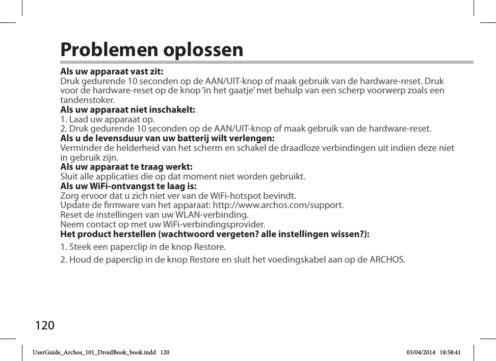 120Problemen oplossenAls uw apparaat vast zit:Druk gedurende 10 seconden op de AAN/UIT-knop of maak gebruik van de hardware-reset. Druk voor de hardware-reset op de knop ‘in het gaatje’ met behulp van een scherp voorwerp zoals een tandenstoker. Als uw apparaat niet inschakelt:1. Laad uw apparaat op. 2. Druk gedurende 10 seconden op de AAN/UIT-knop of maak gebruik van de hardware-reset. Als u de levensduur van uw batterij wilt verlengen:Verminder de helderheid van het scherm en schakel de draadloze verbindingen uit indien deze niet in gebruik zijn.Als uw apparaat te traag werkt:Sluit alle applicaties die op dat moment niet worden gebruikt.Als uw WiFi-ontvangst te laag is:Zorg ervoor dat u zich niet ver van de WiFi-hotspot bevindt.Update de rmware van het apparaat: http://www.archos.com/support.Reset de instellingen van uw WLAN-verbinding.Neem contact op met uw WiFi-verbindingsprovider.Het product herstellen (wachtwoord vergeten? alle instellingen wissen?):1. Steek een paperclip in de knop Restore.2. Houd de paperclip in de knop Restore en sluit het voedingskabel aan op de ARCHOS.UserGuide_Archos_101_DroidBook_book.indd   120 03/04/2014   18:58:41