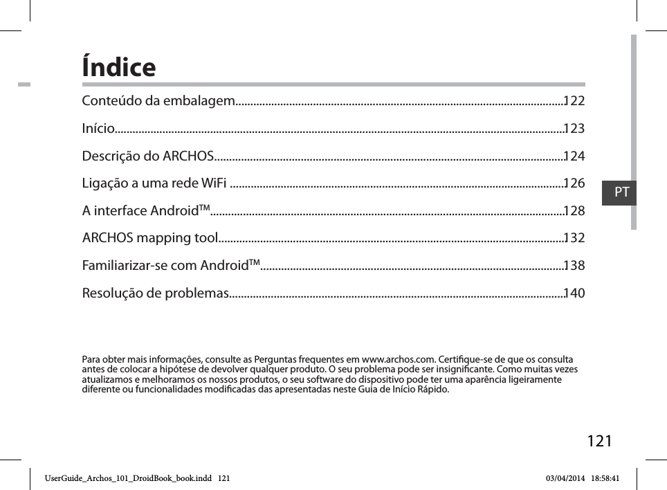 121PTÍndicePara obter mais informações, consulte as Perguntas frequentes em www.archos.com. Certique-se de que os consulta antes de colocar a hipótese de devolver qualquer produto. O seu problema pode ser insignicante. Como muitas vezes atualizamos e melhoramos os nossos produtos, o seu software do dispositivo pode ter uma aparência ligeiramente diferente ou funcionalidades modicadas das apresentadas neste Guia de Início Rápido.Conteúdo da embalagem...............................................................................................................Início........................................................................................................................................................Descrição do ARCHOS......................................................................................................................Ligação a uma rede WiFi .................................................................................................................A interface AndroidTM........................................................................................................................ARCHOS mapping tool.....................................................................................................................Familiarizar-se com AndroidTM.......................................................................................................Resolução de problemas.................................................................................................................122123124126128132138140UserGuide_Archos_101_DroidBook_book.indd   121 03/04/2014   18:58:41