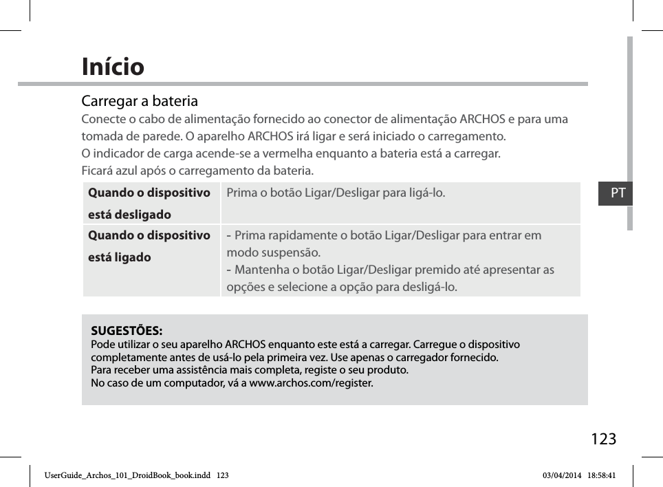 123InícioSUGESTÕES:Pode utilizar o seu aparelho ARCHOS enquanto este está a carregar. Carregue o dispositivo completamente antes de usá-lo pela primeira vez. Use apenas o carregador fornecido.Para receber uma assistência mais completa, registe o seu produto. No caso de um computador, vá a www.archos.com/register.Carregar a bateriaConecte o cabo de alimentação fornecido ao conector de alimentação ARCHOS e para uma tomada de parede. O aparelho ARCHOS irá ligar e será iniciado o carregamento.  O indicador de carga acende-se a vermelha enquanto a bateria está a carregar.  Ficará azul após o carregamento da bateria.Quando o dispositivo está desligadoPrima o botão Ligar/Desligar para ligá-lo. Quando o dispositivo está ligado -Prima rapidamente o botão Ligar/Desligar para entrar em modo suspensão. -Mantenha o botão Ligar/Desligar premido até apresentar as opções e selecione a opção para desligá-lo.PTUserGuide_Archos_101_DroidBook_book.indd   123 03/04/2014   18:58:41