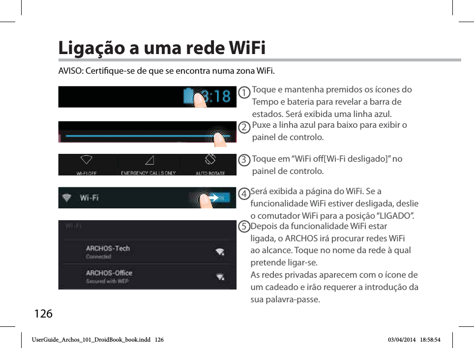 12612345AVISO: Certique-se de que se encontra numa zona WiFi. Toque e mantenha premidos os ícones do Tempo e bateria para revelar a barra de estados. Será exibida uma linha azul.Puxe a linha azul para baixo para exibir o painel de controlo. Toque em “WiFi o[Wi-Fi desligado]” no painel de controlo. Será exibida a página do WiFi. Se a funcionalidade WiFi estiver desligada, deslie o comutador WiFi para a posição “LIGADO”.Depois da funcionalidade WiFi estar ligada, o ARCHOS irá procurar redes WiFi ao alcance. Toque no nome da rede à qual pretende ligar-se. As redes privadas aparecem com o ícone de um cadeado e irão requerer a introdução da sua palavra-passe. Ligação a uma rede WiFiUserGuide_Archos_101_DroidBook_book.indd   126 03/04/2014   18:58:54