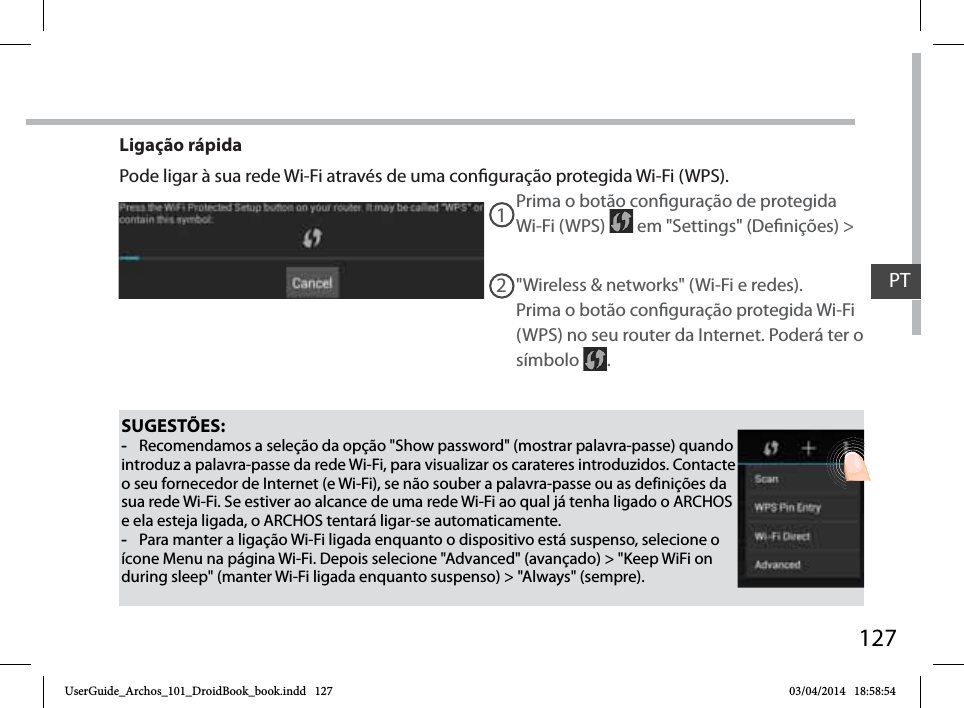 127SUGESTÕES: -Recomendamos a seleção da opção &quot;Show password&quot; (mostrar palavra-passe) quando introduz a palavra-passe da rede Wi-Fi, para visualizar os carateres introduzidos. Contacte o seu fornecedor de Internet (e Wi-Fi), se não souber a palavra-passe ou as definições da sua rede Wi-Fi. Se estiver ao alcance de uma rede Wi-Fi ao qual já tenha ligado o ARCHOS e ela esteja ligada, o ARCHOS tentará ligar-se automaticamente. -Para manter a ligação Wi-Fi ligada enquanto o dispositivo está suspenso, selecione o ícone Menu na página Wi-Fi. Depois selecione &quot;Advanced&quot; (avançado) &gt; &quot;Keep WiFi on during sleep&quot; (manter Wi-Fi ligada enquanto suspenso) &gt; &quot;Always&quot; (sempre).Prima o botão conguração de protegida Wi-Fi (WPS)   em &quot;Settings&quot; (Denições) &gt; 12&quot;Wireless &amp; networks&quot; (Wi-Fi e redes).Prima o botão conguração protegida Wi-Fi (WPS) no seu router da Internet. Poderá ter o símbolo  .Ligação rápidaPode ligar à sua rede Wi-Fi através de uma conguração protegida Wi-Fi (WPS).PTUserGuide_Archos_101_DroidBook_book.indd   127 03/04/2014   18:58:54