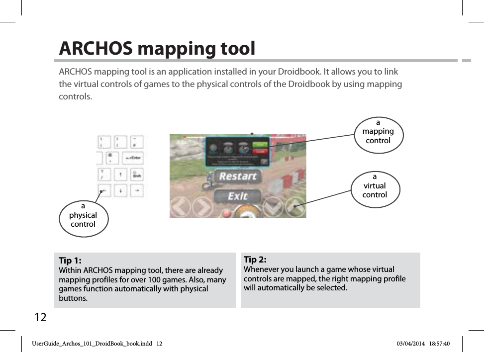 12ARCHOS mapping tool Tip 2: Whenever you launch a game whose virtual controls are mapped, the right mapping profile will automatically be selected.Tip 1: Within ARCHOS mapping tool, there are already mapping profiles for over 100 games. Also, many games function automatically with physical buttons.ARCHOS mapping tool is an application installed in your Droidbook. It allows you to link the virtual controls of games to the physical controls of the Droidbook by using mapping controls.a physical controla mapping controla virtualcontrolUserGuide_Archos_101_DroidBook_book.indd   12 03/04/2014   18:57:40