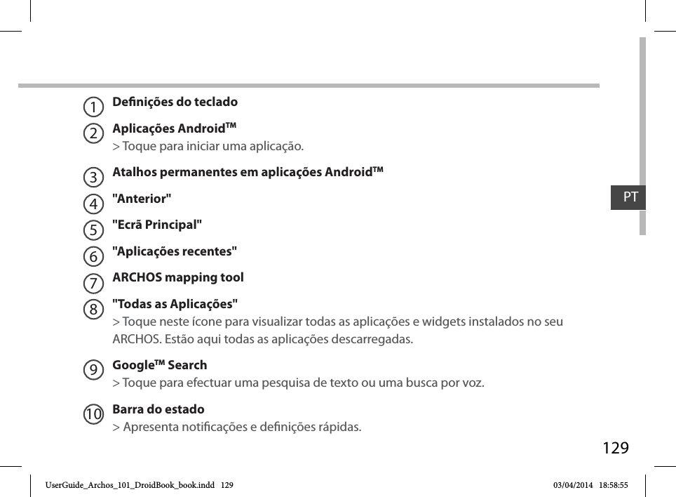 129Denições do tecladoAplicações AndroidTM &gt; Toque para iniciar uma aplicação.Atalhos permanentes em aplicações AndroidTM&quot;Anterior&quot;&quot;Ecrã Principal&quot;&quot;Aplicações recentes&quot;ARCHOS mapping tool&quot;Todas as Aplicações&quot; &gt; Toque neste ícone para visualizar todas as aplicações e widgets instalados no seu ARCHOS. Estão aqui todas as aplicações descarregadas.GoogleTM Search&gt; Toque para efectuar uma pesquisa de texto ou uma busca por voz.Barra do estado &gt; Apresenta noticações e denições rápidas.12345678910PTUserGuide_Archos_101_DroidBook_book.indd   129 03/04/2014   18:58:55